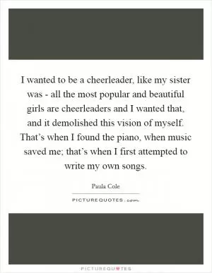 I wanted to be a cheerleader, like my sister was - all the most popular and beautiful girls are cheerleaders and I wanted that, and it demolished this vision of myself. That’s when I found the piano, when music saved me; that’s when I first attempted to write my own songs Picture Quote #1