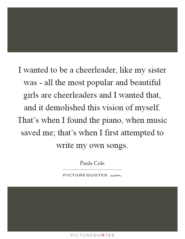 I wanted to be a cheerleader, like my sister was - all the most popular and beautiful girls are cheerleaders and I wanted that, and it demolished this vision of myself. That's when I found the piano, when music saved me; that's when I first attempted to write my own songs Picture Quote #1