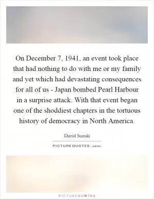 On December 7, 1941, an event took place that had nothing to do with me or my family and yet which had devastating consequences for all of us - Japan bombed Pearl Harbour in a surprise attack. With that event began one of the shoddiest chapters in the tortuous history of democracy in North America Picture Quote #1