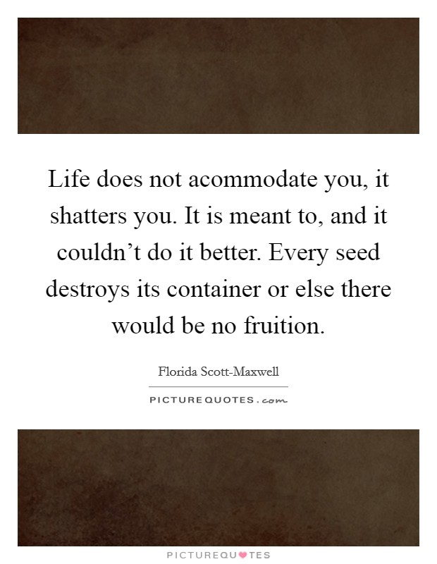 Life does not acommodate you, it shatters you. It is meant to, and it couldn't do it better. Every seed destroys its container or else there would be no fruition Picture Quote #1
