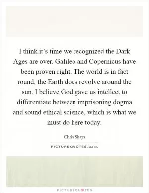 I think it’s time we recognized the Dark Ages are over. Galileo and Copernicus have been proven right. The world is in fact round; the Earth does revolve around the sun. I believe God gave us intellect to differentiate between imprisoning dogma and sound ethical science, which is what we must do here today Picture Quote #1