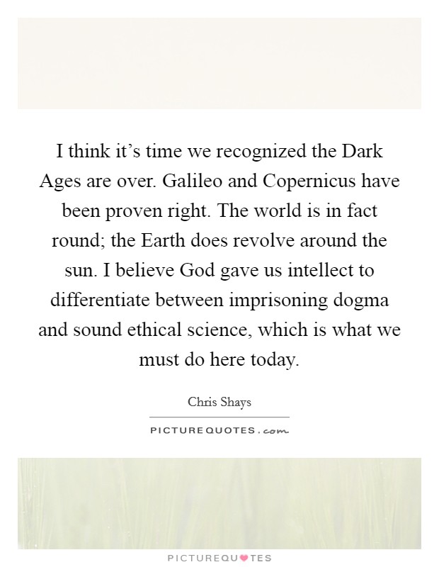I think it's time we recognized the Dark Ages are over. Galileo and Copernicus have been proven right. The world is in fact round; the Earth does revolve around the sun. I believe God gave us intellect to differentiate between imprisoning dogma and sound ethical science, which is what we must do here today Picture Quote #1