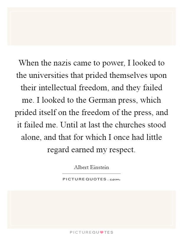 When the nazis came to power, I looked to the universities that prided themselves upon their intellectual freedom, and they failed me. I looked to the German press, which prided itself on the freedom of the press, and it failed me. Until at last the churches stood alone, and that for which I once had little regard earned my respect Picture Quote #1