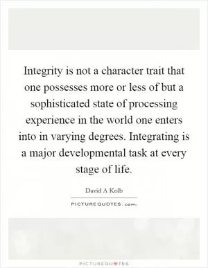 Integrity is not a character trait that one possesses more or less of but a sophisticated state of processing experience in the world one enters into in varying degrees. Integrating is a major developmental task at every stage of life Picture Quote #1