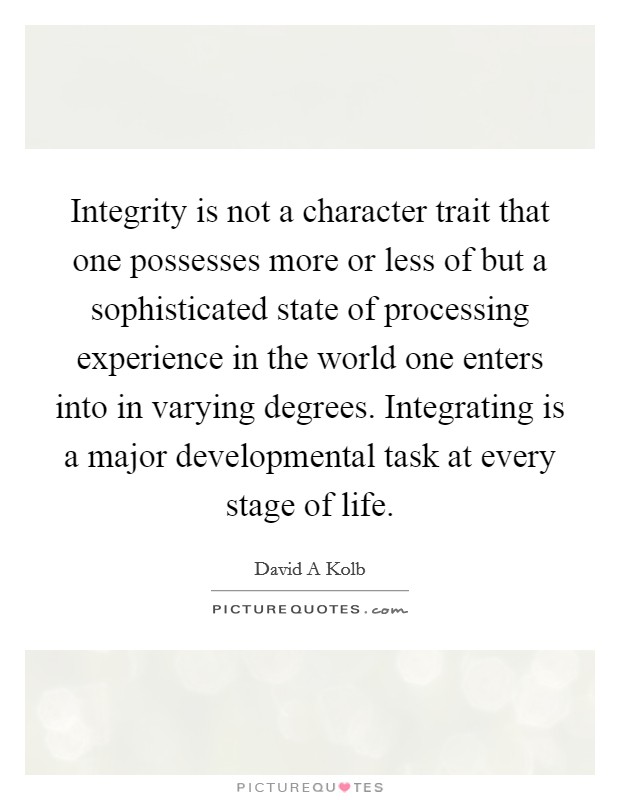 Integrity is not a character trait that one possesses more or less of but a sophisticated state of processing experience in the world one enters into in varying degrees. Integrating is a major developmental task at every stage of life Picture Quote #1