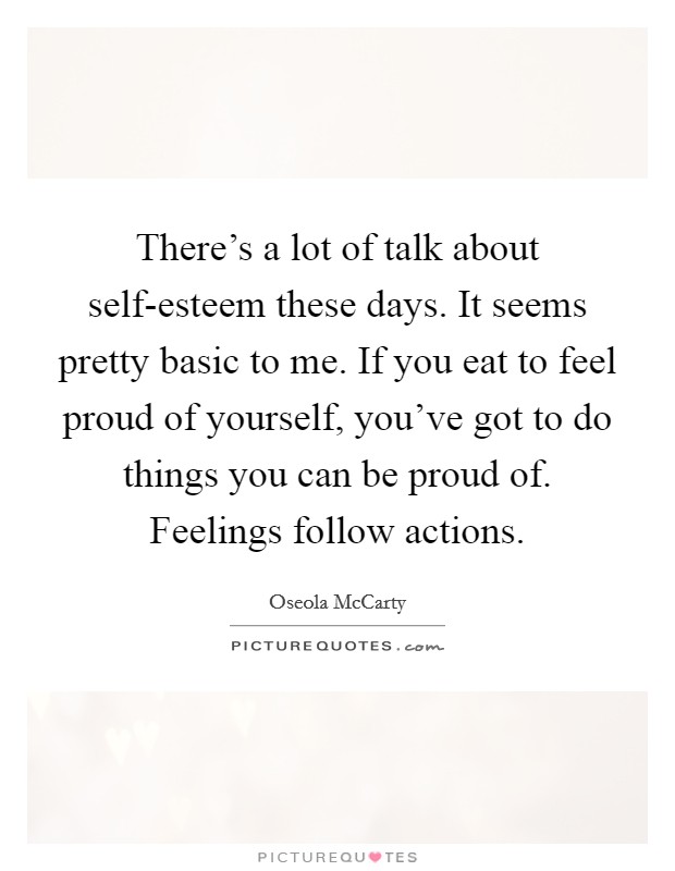 There's a lot of talk about self-esteem these days. It seems pretty basic to me. If you eat to feel proud of yourself, you've got to do things you can be proud of. Feelings follow actions Picture Quote #1