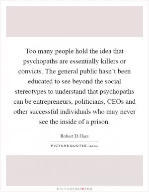Too many people hold the idea that psychopaths are essentially killers or convicts. The general public hasn’t been educated to see beyond the social stereotypes to understand that psychopaths can be entrepreneurs, politicians, CEOs and other successful individuals who may never see the inside of a prison Picture Quote #1