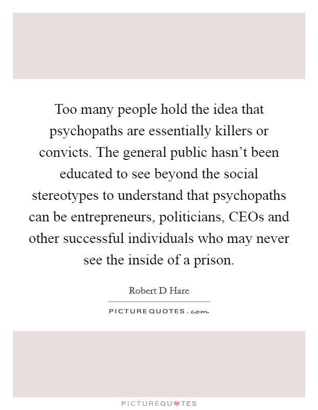 Too many people hold the idea that psychopaths are essentially killers or convicts. The general public hasn't been educated to see beyond the social stereotypes to understand that psychopaths can be entrepreneurs, politicians, CEOs and other successful individuals who may never see the inside of a prison Picture Quote #1