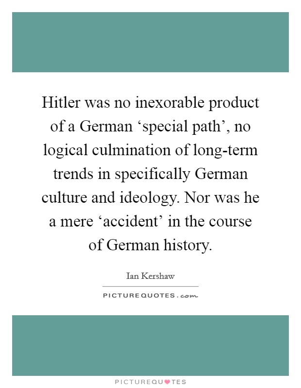 Hitler was no inexorable product of a German ‘special path', no logical culmination of long-term trends in specifically German culture and ideology. Nor was he a mere ‘accident' in the course of German history Picture Quote #1
