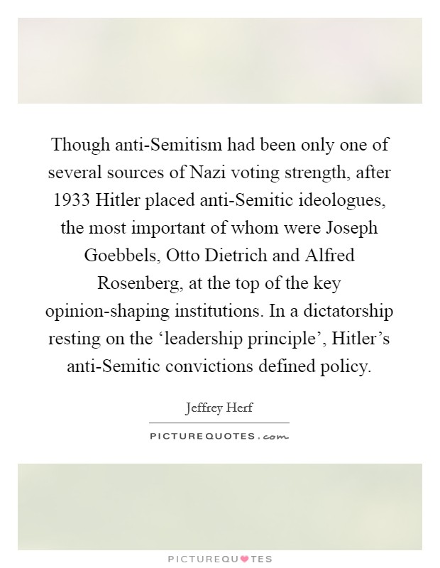 Though anti-Semitism had been only one of several sources of Nazi voting strength, after 1933 Hitler placed anti-Semitic ideologues, the most important of whom were Joseph Goebbels, Otto Dietrich and Alfred Rosenberg, at the top of the key opinion-shaping institutions. In a dictatorship resting on the ‘leadership principle', Hitler's anti-Semitic convictions defined policy Picture Quote #1