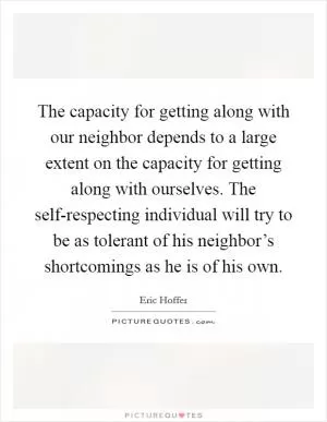 The capacity for getting along with our neighbor depends to a large extent on the capacity for getting along with ourselves. The self-respecting individual will try to be as tolerant of his neighbor’s shortcomings as he is of his own Picture Quote #1