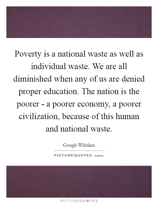 Poverty is a national waste as well as individual waste. We are all diminished when any of us are denied proper education. The nation is the poorer - a poorer economy, a poorer civilization, because of this human and national waste Picture Quote #1