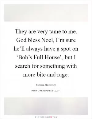 They are very tame to me. God bless Noel, I’m sure he’ll always have a spot on ‘Bob’s Full House’, but I search for something with more bite and rage Picture Quote #1