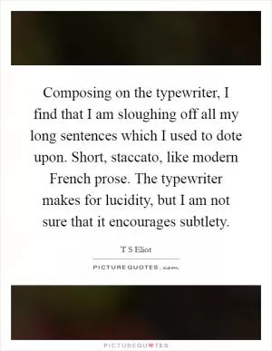 Composing on the typewriter, I find that I am sloughing off all my long sentences which I used to dote upon. Short, staccato, like modern French prose. The typewriter makes for lucidity, but I am not sure that it encourages subtlety Picture Quote #1