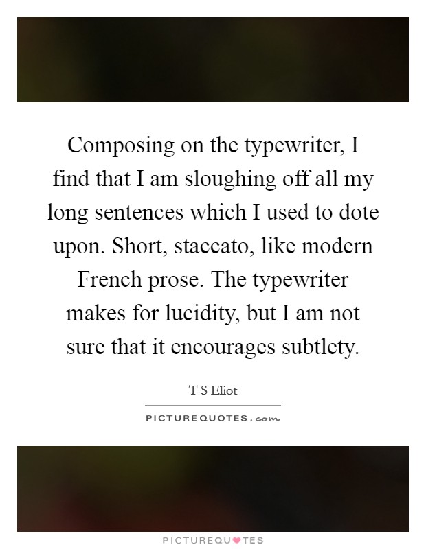 Composing on the typewriter, I find that I am sloughing off all my long sentences which I used to dote upon. Short, staccato, like modern French prose. The typewriter makes for lucidity, but I am not sure that it encourages subtlety Picture Quote #1