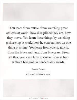 You learn from music, from watching great athletes at work - how disciplined they are, how they move. You learn these things by watching a shortstop at work, how he concentrates on one thing at a time. You learn from classic music, from the blues and jazz, from bluegrass. From all this, you learn how to sustain a great line without bringing in unnecessary words Picture Quote #1