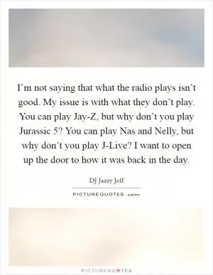 I’m not saying that what the radio plays isn’t good. My issue is with what they don’t play. You can play Jay-Z, but why don’t you play Jurassic 5? You can play Nas and Nelly, but why don’t you play J-Live? I want to open up the door to how it was back in the day Picture Quote #1