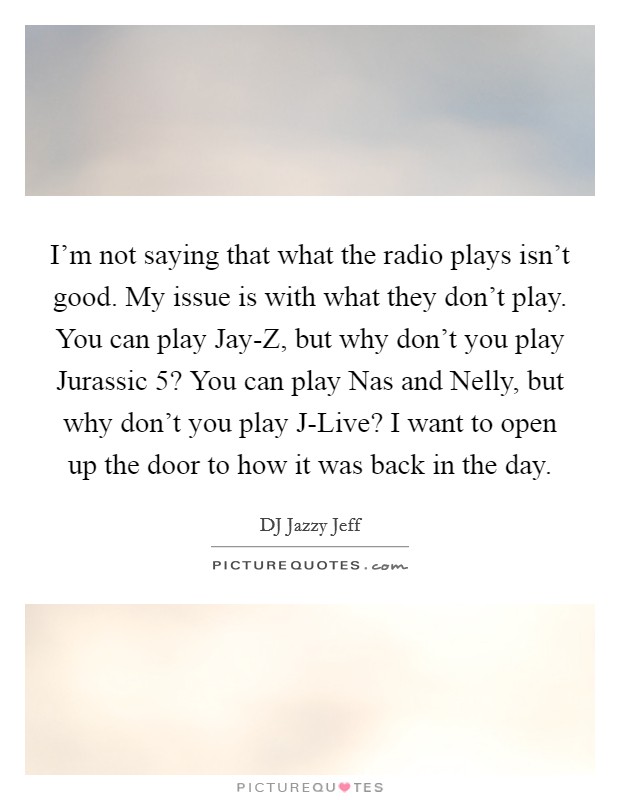 I'm not saying that what the radio plays isn't good. My issue is with what they don't play. You can play Jay-Z, but why don't you play Jurassic 5? You can play Nas and Nelly, but why don't you play J-Live? I want to open up the door to how it was back in the day Picture Quote #1