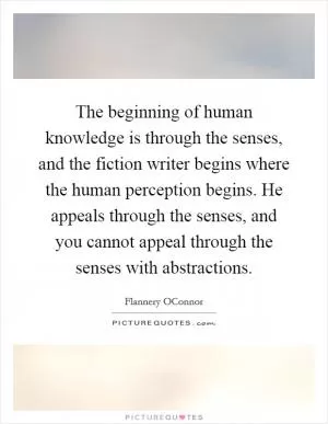 The beginning of human knowledge is through the senses, and the fiction writer begins where the human perception begins. He appeals through the senses, and you cannot appeal through the senses with abstractions Picture Quote #1