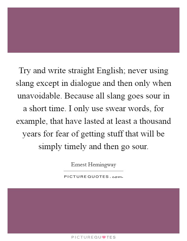 Try and write straight English; never using slang except in dialogue and then only when unavoidable. Because all slang goes sour in a short time. I only use swear words, for example, that have lasted at least a thousand years for fear of getting stuff that will be simply timely and then go sour Picture Quote #1