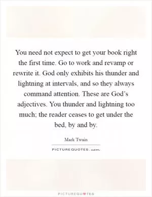 You need not expect to get your book right the first time. Go to work and revamp or rewrite it. God only exhibits his thunder and lightning at intervals, and so they always command attention. These are God’s adjectives. You thunder and lightning too much; the reader ceases to get under the bed, by and by Picture Quote #1