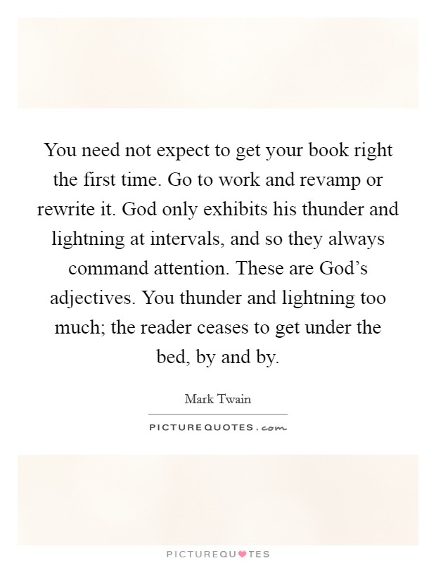You need not expect to get your book right the first time. Go to work and revamp or rewrite it. God only exhibits his thunder and lightning at intervals, and so they always command attention. These are God's adjectives. You thunder and lightning too much; the reader ceases to get under the bed, by and by Picture Quote #1