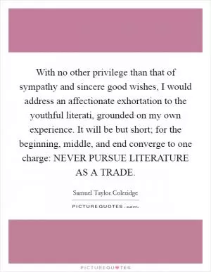 With no other privilege than that of sympathy and sincere good wishes, I would address an affectionate exhortation to the youthful literati, grounded on my own experience. It will be but short; for the beginning, middle, and end converge to one charge: NEVER PURSUE LITERATURE AS A TRADE Picture Quote #1