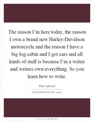 The reason I’m here today, the reason I own a brand new Harley-Davidson motorcycle and the reason I have a big log cabin and I got cars and all kinds of stuff is because I’m a writer and writers own everything. So you learn how to write Picture Quote #1