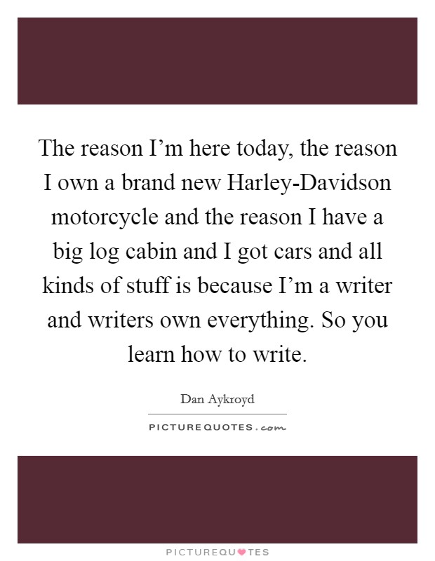 The reason I'm here today, the reason I own a brand new Harley-Davidson motorcycle and the reason I have a big log cabin and I got cars and all kinds of stuff is because I'm a writer and writers own everything. So you learn how to write Picture Quote #1