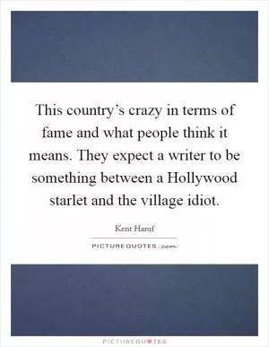 This country’s crazy in terms of fame and what people think it means. They expect a writer to be something between a Hollywood starlet and the village idiot Picture Quote #1