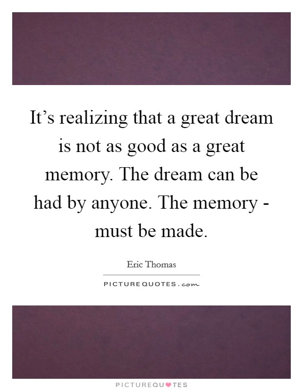 It's realizing that a great dream is not as good as a great memory. The dream can be had by anyone. The memory - must be made Picture Quote #1
