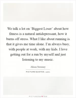 We talk a lot on ‘Biggest Loser’ about how fitness is a natural antidepressant, how it burns off stress. What I like about running is that it gives me time alone. I’m always busy, with people at work, with my kids. I love getting out for a run by myself and just listening to my music Picture Quote #1