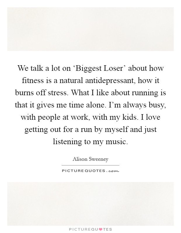 We talk a lot on ‘Biggest Loser' about how fitness is a natural antidepressant, how it burns off stress. What I like about running is that it gives me time alone. I'm always busy, with people at work, with my kids. I love getting out for a run by myself and just listening to my music Picture Quote #1