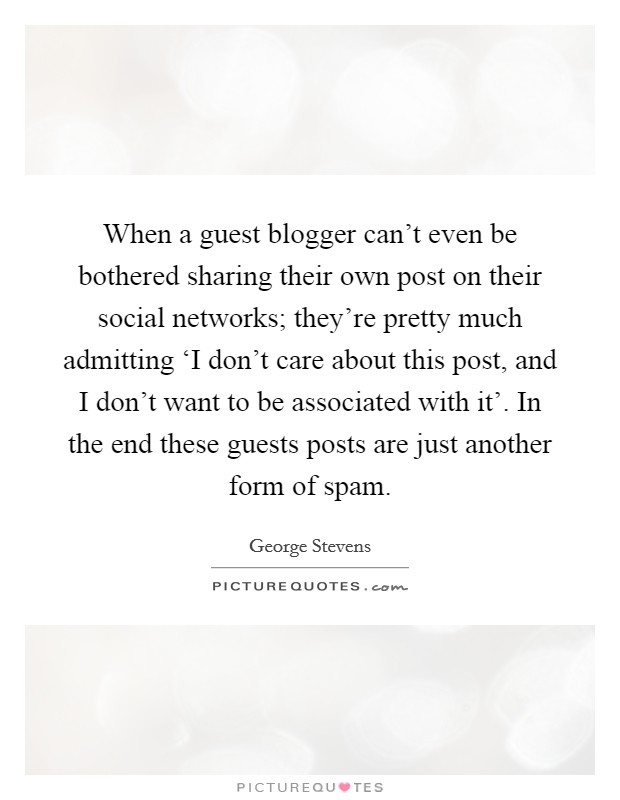 When a guest blogger can't even be bothered sharing their own post on their social networks; they're pretty much admitting ‘I don't care about this post, and I don't want to be associated with it'. In the end these guests posts are just another form of spam Picture Quote #1