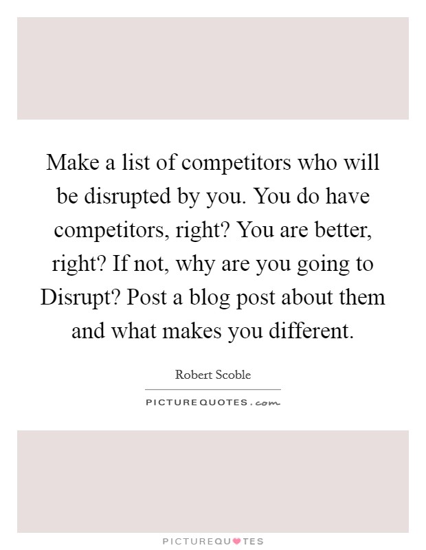 Make a list of competitors who will be disrupted by you. You do have competitors, right? You are better, right? If not, why are you going to Disrupt? Post a blog post about them and what makes you different Picture Quote #1