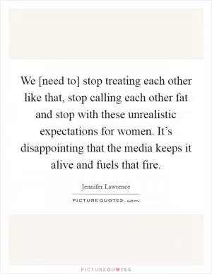 We [need to] stop treating each other like that, stop calling each other fat and stop with these unrealistic expectations for women. It’s disappointing that the media keeps it alive and fuels that fire Picture Quote #1
