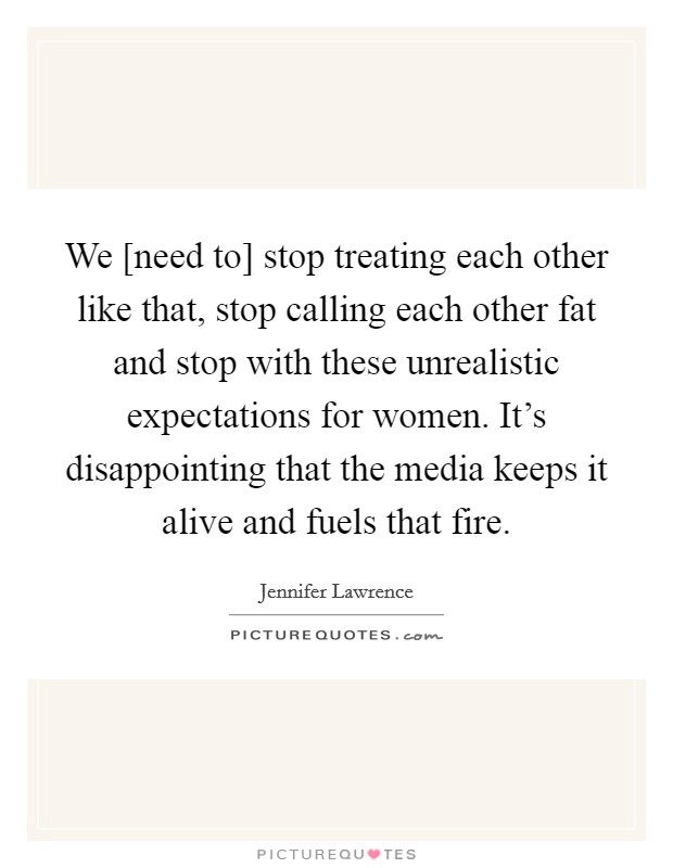 We [need to] stop treating each other like that, stop calling each other fat and stop with these unrealistic expectations for women. It's disappointing that the media keeps it alive and fuels that fire Picture Quote #1