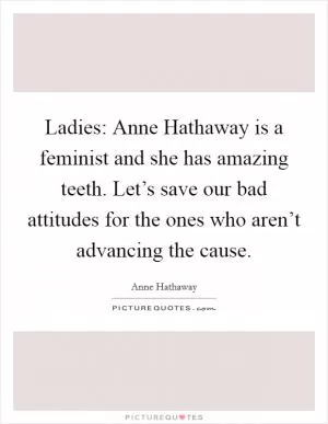 Ladies: Anne Hathaway is a feminist and she has amazing teeth. Let’s save our bad attitudes for the ones who aren’t advancing the cause Picture Quote #1