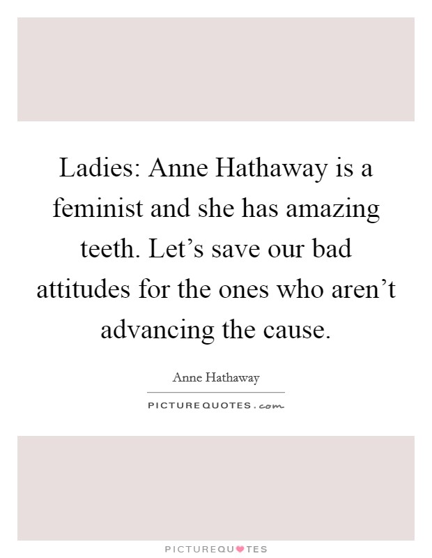 Ladies: Anne Hathaway is a feminist and she has amazing teeth. Let's save our bad attitudes for the ones who aren't advancing the cause Picture Quote #1