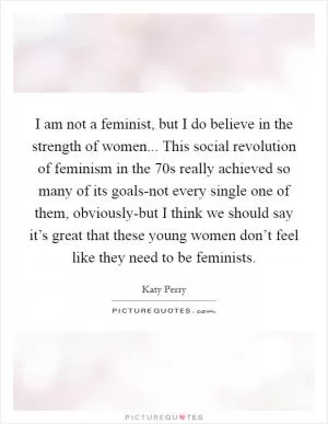 I am not a feminist, but I do believe in the strength of women... This social revolution of feminism in the  70s really achieved so many of its goals-not every single one of them, obviously-but I think we should say it’s great that these young women don’t feel like they need to be feminists Picture Quote #1