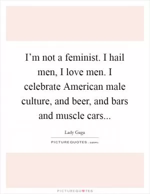 I’m not a feminist. I hail men, I love men. I celebrate American male culture, and beer, and bars and muscle cars Picture Quote #1