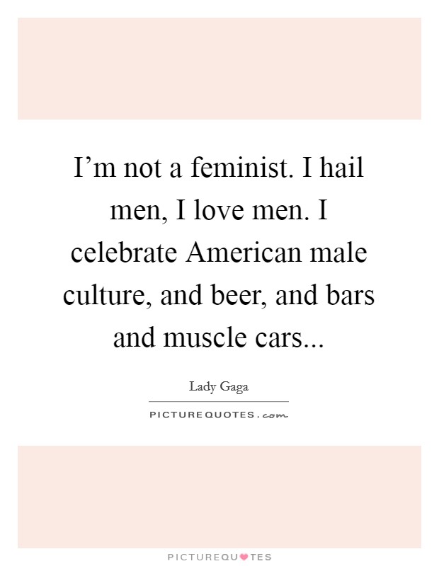 I'm not a feminist. I hail men, I love men. I celebrate American male culture, and beer, and bars and muscle cars Picture Quote #1
