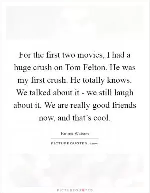 For the first two movies, I had a huge crush on Tom Felton. He was my first crush. He totally knows. We talked about it - we still laugh about it. We are really good friends now, and that’s cool Picture Quote #1
