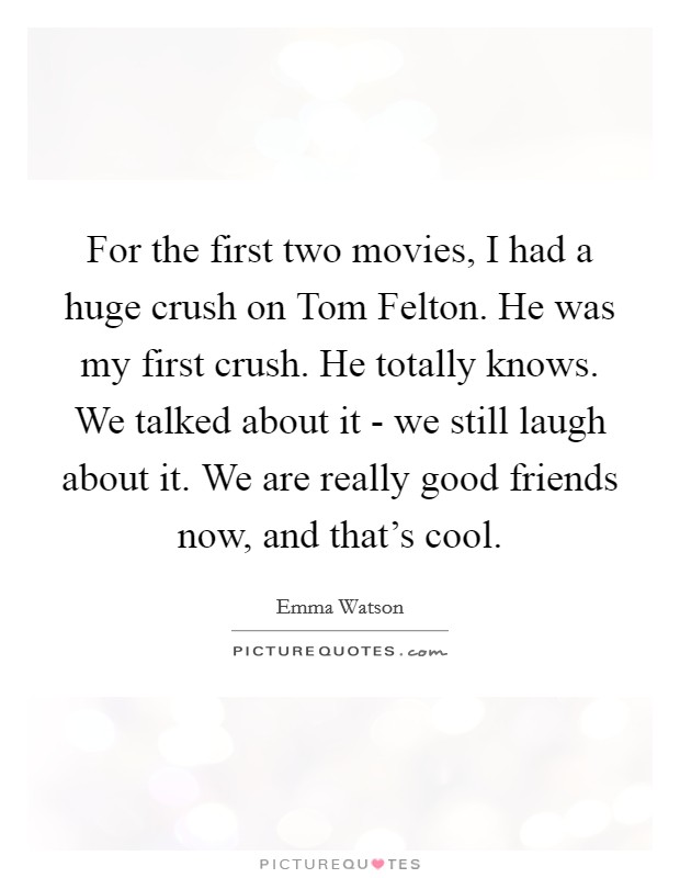 For the first two movies, I had a huge crush on Tom Felton. He was my first crush. He totally knows. We talked about it - we still laugh about it. We are really good friends now, and that's cool Picture Quote #1