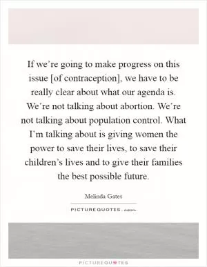 If we’re going to make progress on this issue [of contraception], we have to be really clear about what our agenda is. We’re not talking about abortion. We’re not talking about population control. What I’m talking about is giving women the power to save their lives, to save their children’s lives and to give their families the best possible future Picture Quote #1