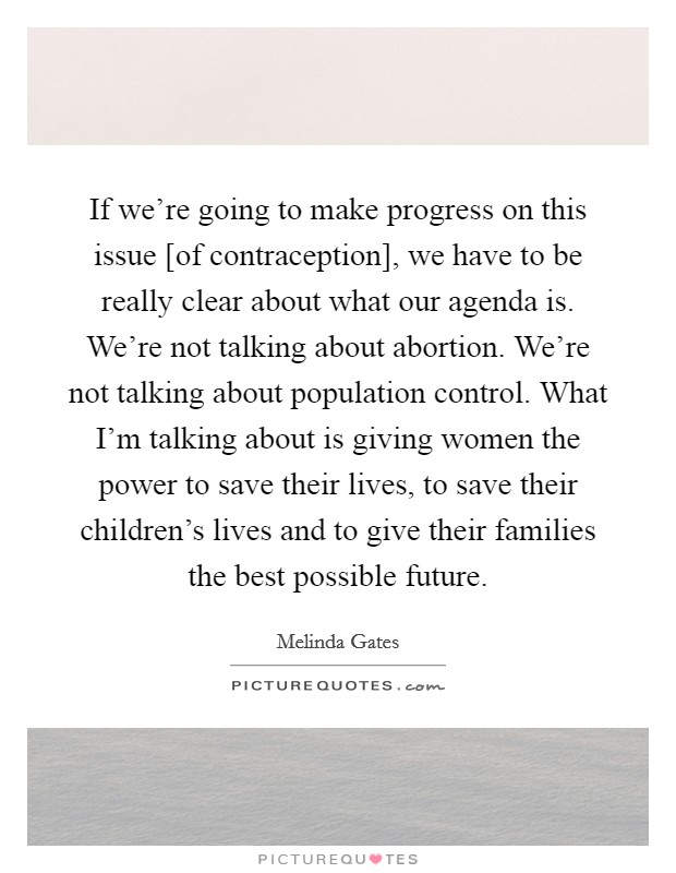 If we're going to make progress on this issue [of contraception], we have to be really clear about what our agenda is. We're not talking about abortion. We're not talking about population control. What I'm talking about is giving women the power to save their lives, to save their children's lives and to give their families the best possible future Picture Quote #1
