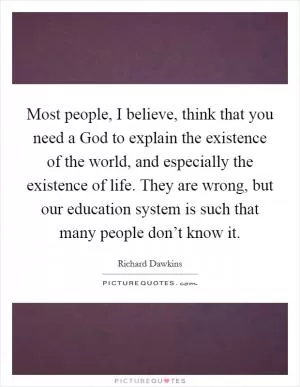 Most people, I believe, think that you need a God to explain the existence of the world, and especially the existence of life. They are wrong, but our education system is such that many people don’t know it Picture Quote #1
