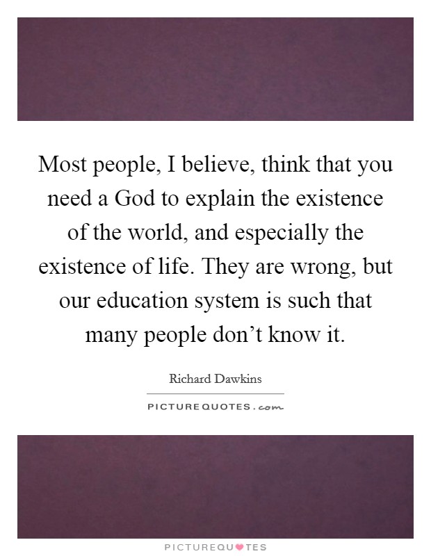 Most people, I believe, think that you need a God to explain the existence of the world, and especially the existence of life. They are wrong, but our education system is such that many people don't know it Picture Quote #1