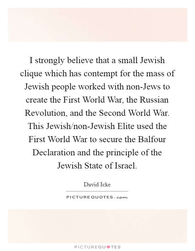 I strongly believe that a small Jewish clique which has contempt for the mass of Jewish people worked with non-Jews to create the First World War, the Russian Revolution, and the Second World War. This Jewish/non-Jewish Elite used the First World War to secure the Balfour Declaration and the principle of the Jewish State of Israel Picture Quote #1