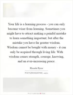 Your life is a learning process - you can only become wiser from learning. Sometimes you might have to attract making a painful mistake to learn something important, but after the mistake you have far greater wisdom. Wisdom cannot be bought with money - it can only be acquired through living life. With wisdom comes strength, courage, knowing, and an ever-increasing peace Picture Quote #1